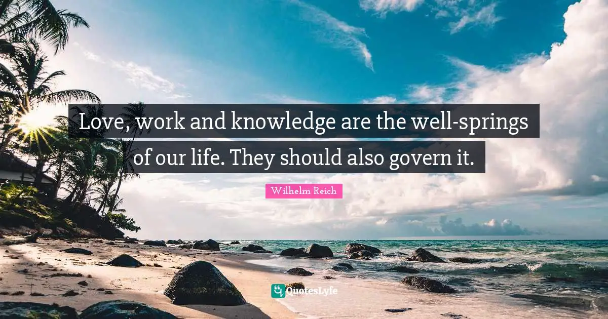 Love, work and knowledge are the well-springs of our life. They should also govern it.