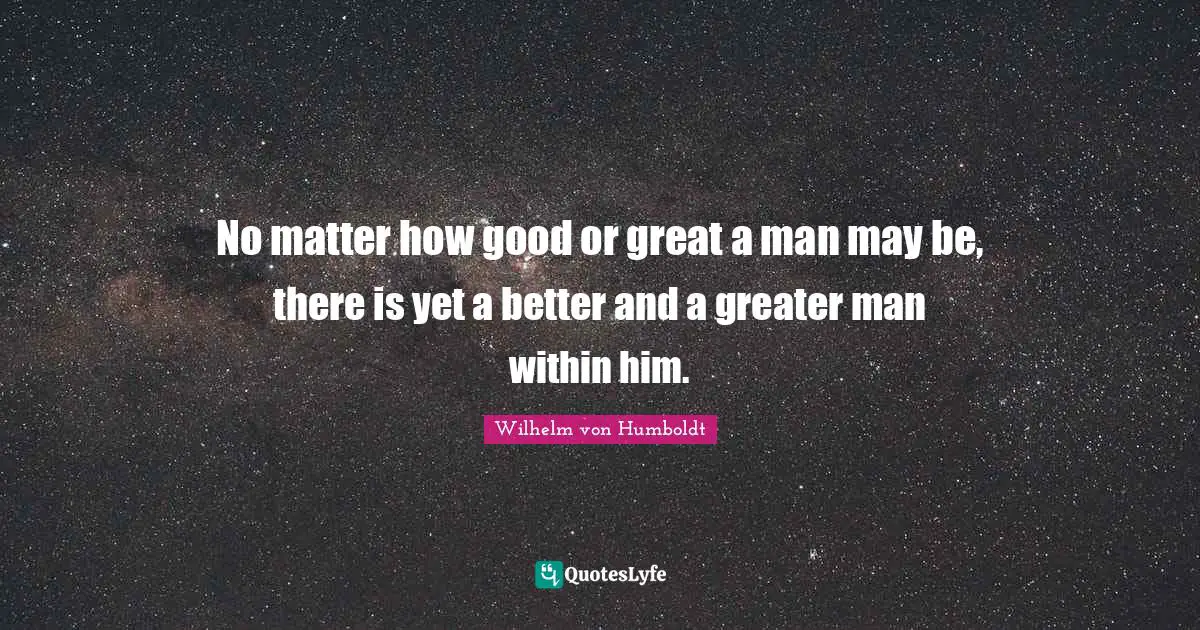 No matter how good or great a man may be, there is yet a better and a greater man within him.