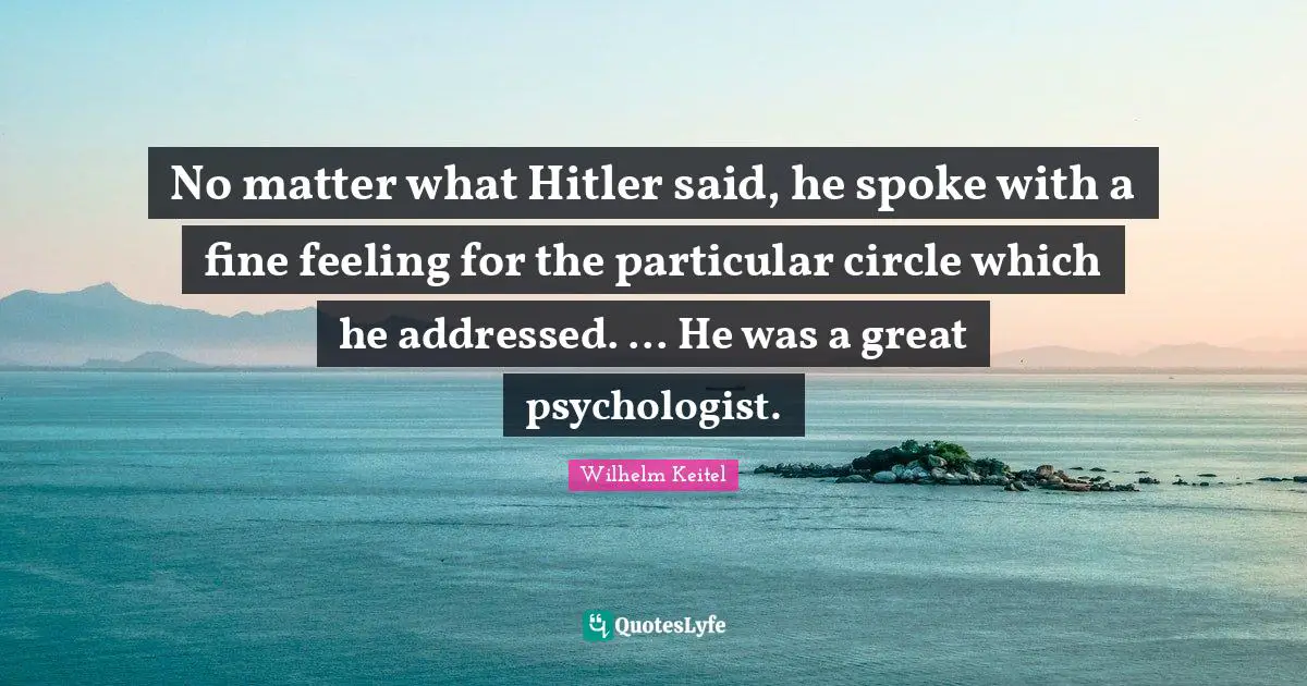 No matter what Hitler said, he spoke with a fine feeling for the particular circle which he addressed. ... He was a great psychologist.