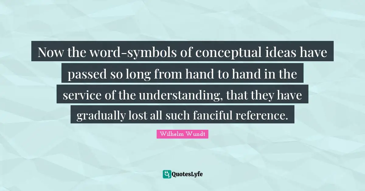 Now the word-symbols of conceptual ideas have passed so long from hand to hand in the service of the understanding, that they have gradually lost all such fanciful reference.
