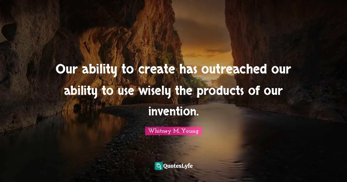 Our ability to create has outreached our ability to use wisely the products of our invention.