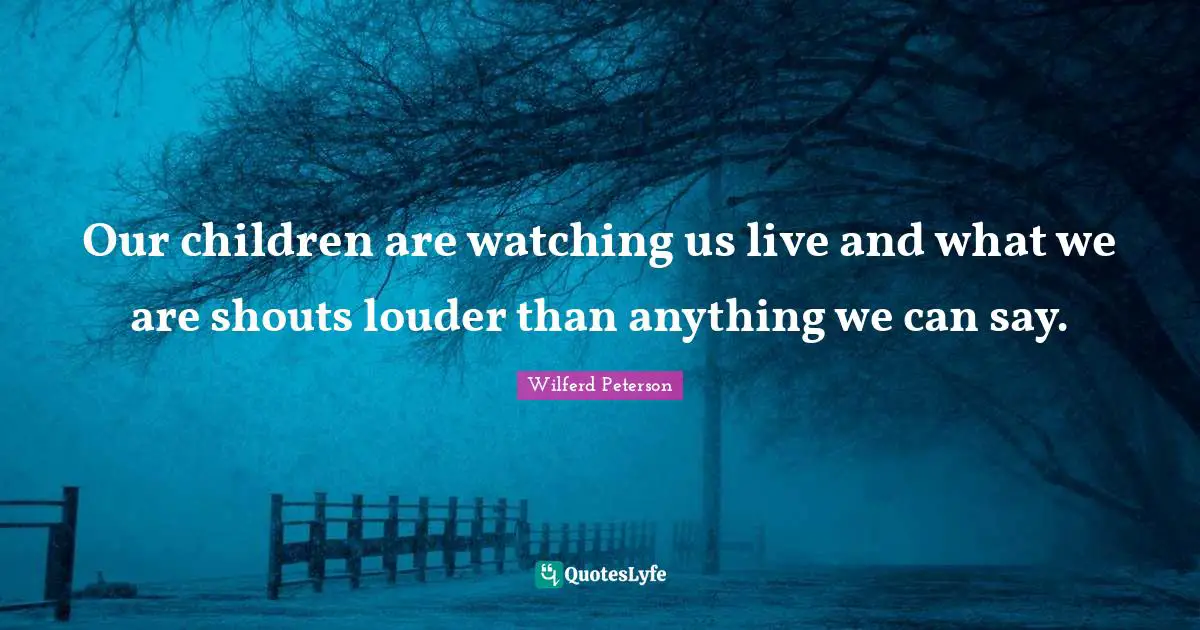 Our children are watching us live and what we are shouts louder than anything we can say.