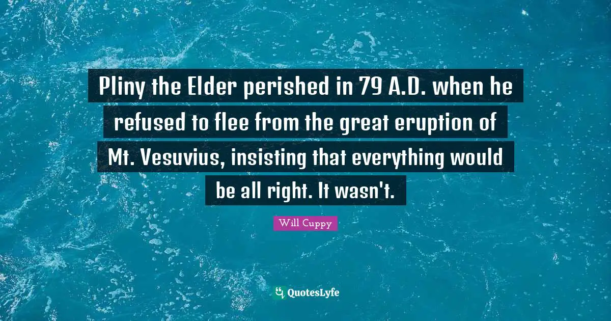 Pliny the Elder perished in 79 A.D. when he refused to flee from the great eruption of Mt. Vesuvius, insisting that everything would be all right. It wasn't.