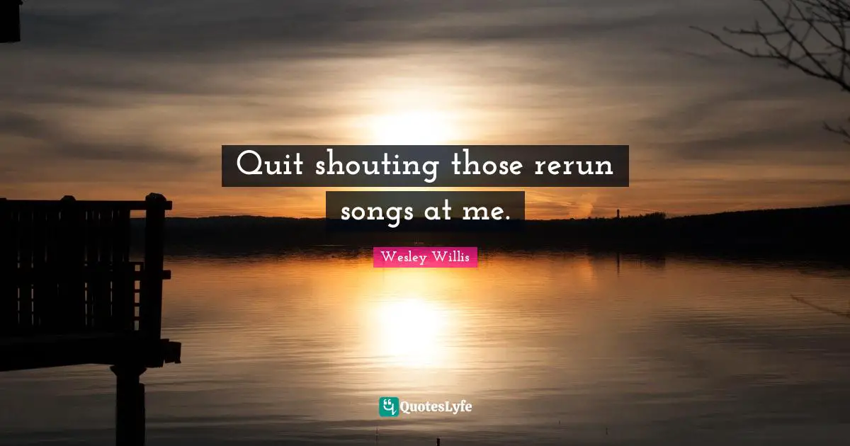 Quit shouting those rerun songs at me.