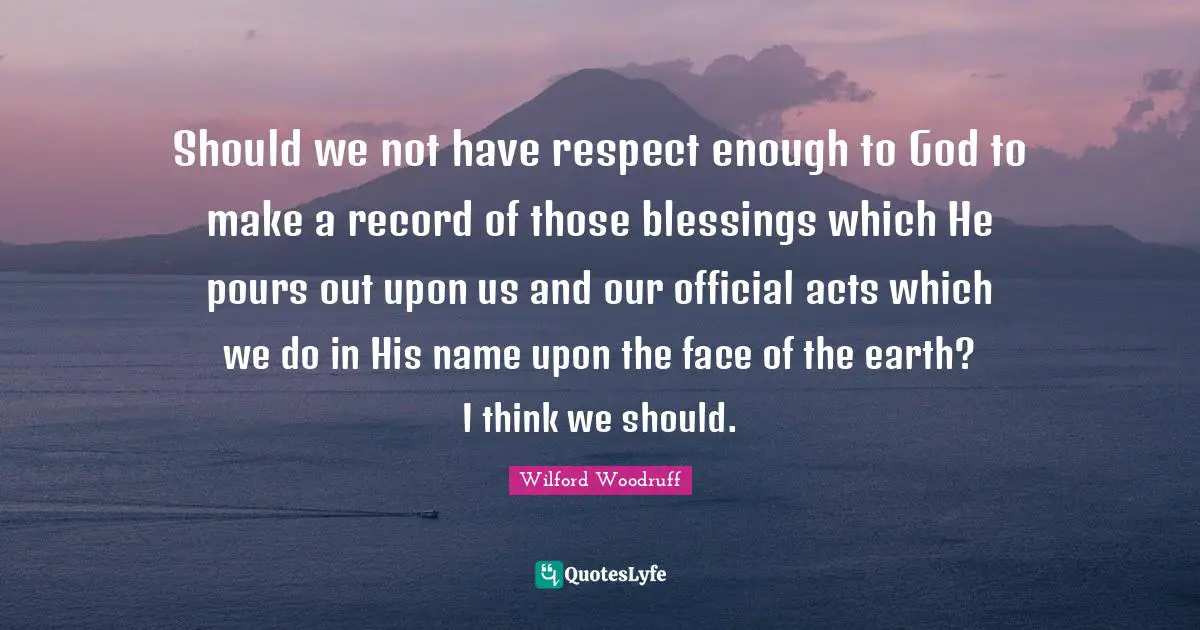Should we not have respect enough to God to make a record of those blessings which He pours out upon us and our official acts which we do in His name upon the face of the earth? I think we should.