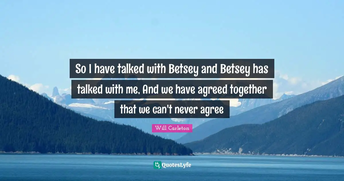 So I have talked with Betsey and Betsey has talked with me, And we have agreed together that we can't never agree