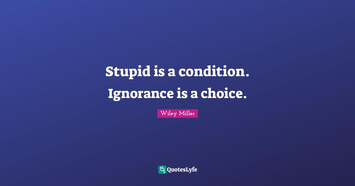 Stupid is a condition. Ignorance is a choice.