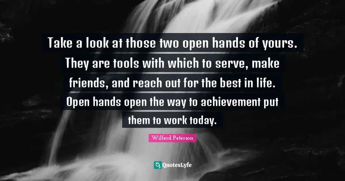 Take a look at those two open hands of yours. They are tools with which to serve, make friends, and reach out for the best in life. Open hands open the way to achievement put them to work today.
