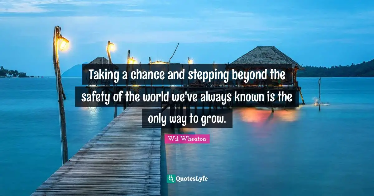 Taking a chance and stepping beyond the safety of the world we've always known is the only way to grow.