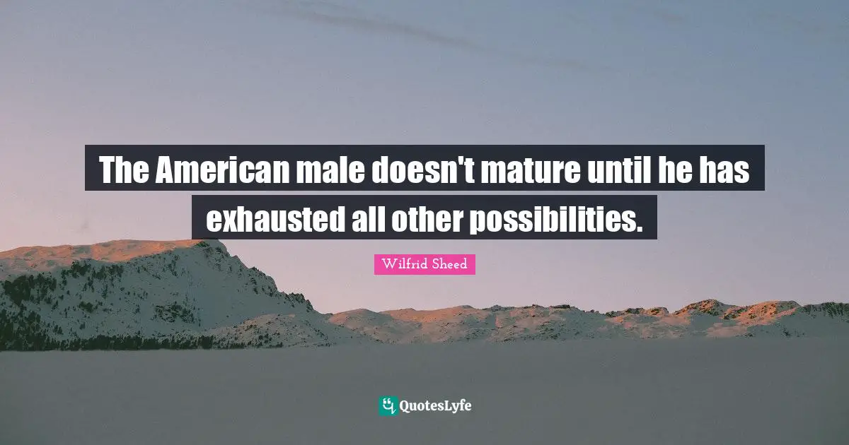 The American male doesn't mature until he has exhausted all other possibilities.