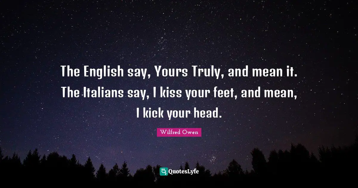 The English say, Yours Truly, and mean it. The Italians say, I kiss your feet, and mean, I kick your head.