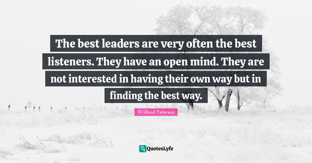 The best leaders are very often the best listeners. They have an open mind. They are not interested in having their own way but in finding the best way.