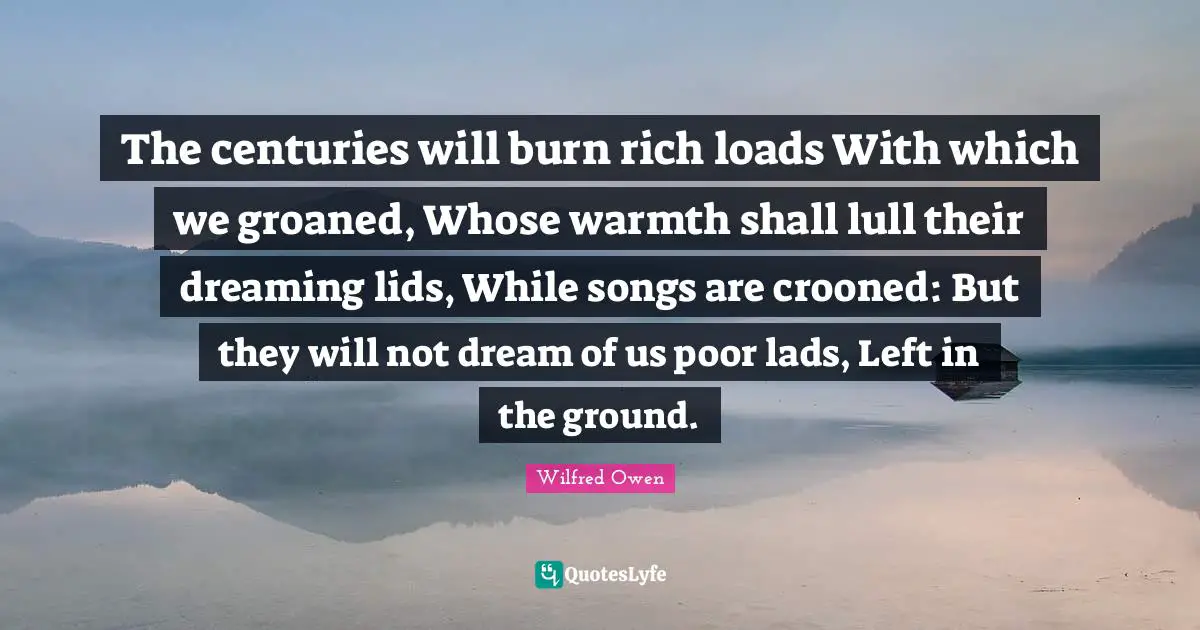 The centuries will burn rich loads With which we groaned, Whose warmth shall lull their dreaming lids, While songs are crooned: But they will not dream of us poor lads, Left in the ground.
