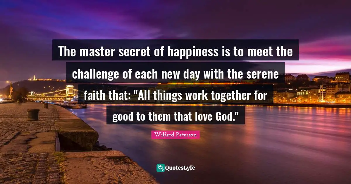 The master secret of happiness is to meet the challenge of each new day with the serene faith that: "All things work together for good to them that love God."