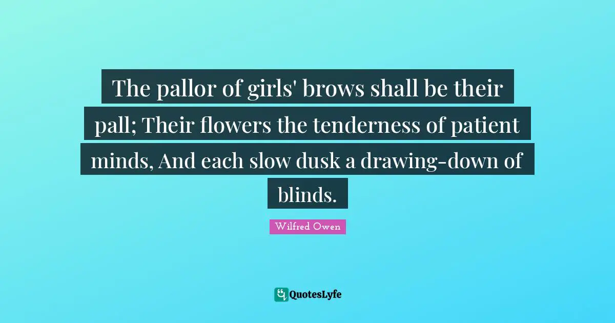 The pallor of girls' brows shall be their pall; Their flowers the tenderness of patient minds, And each slow dusk a drawing-down of blinds.