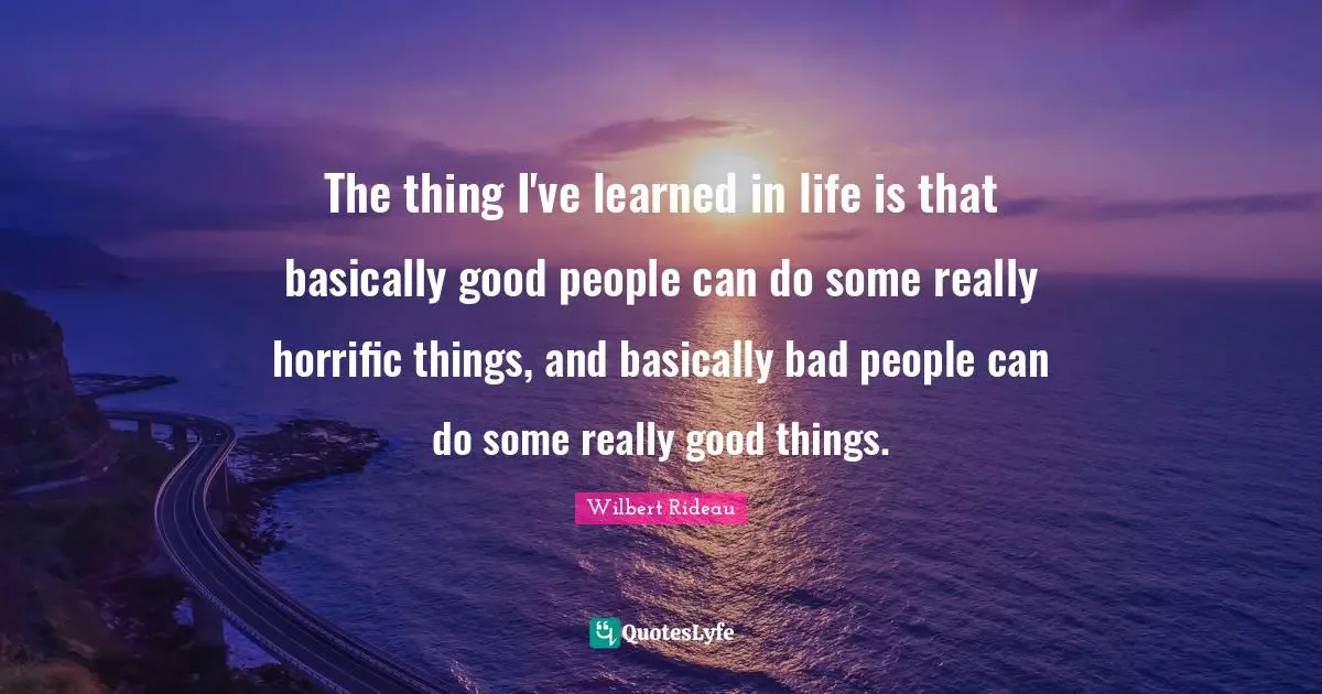 The thing I've learned in life is that basically good people can do some really horrific things, and basically bad people can do some really good things.