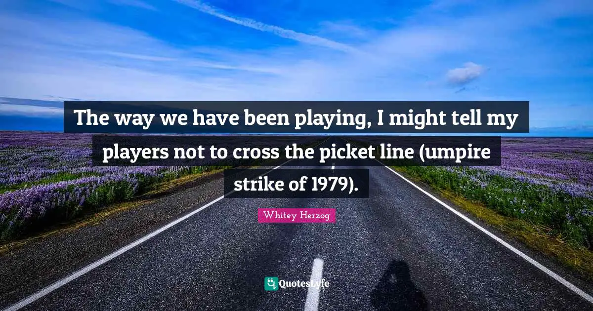 The way we have been playing, I might tell my players not to cross the picket line (umpire strike of 1979).