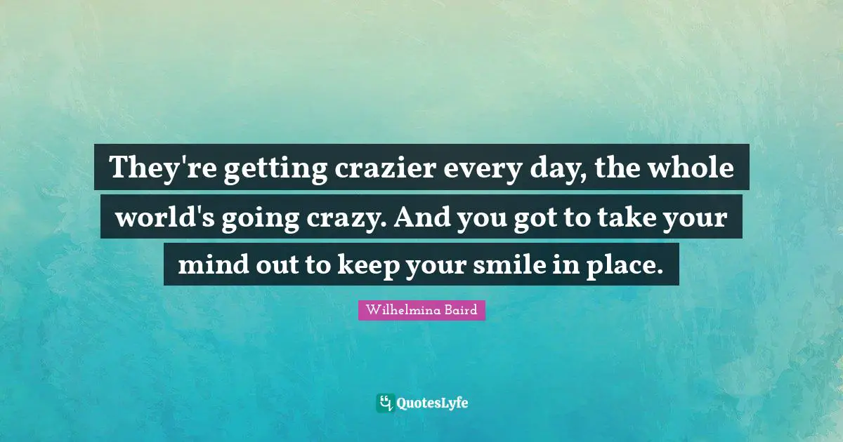 They're getting crazier every day, the whole world's going crazy. And you got to take your mind out to keep your smile in place.