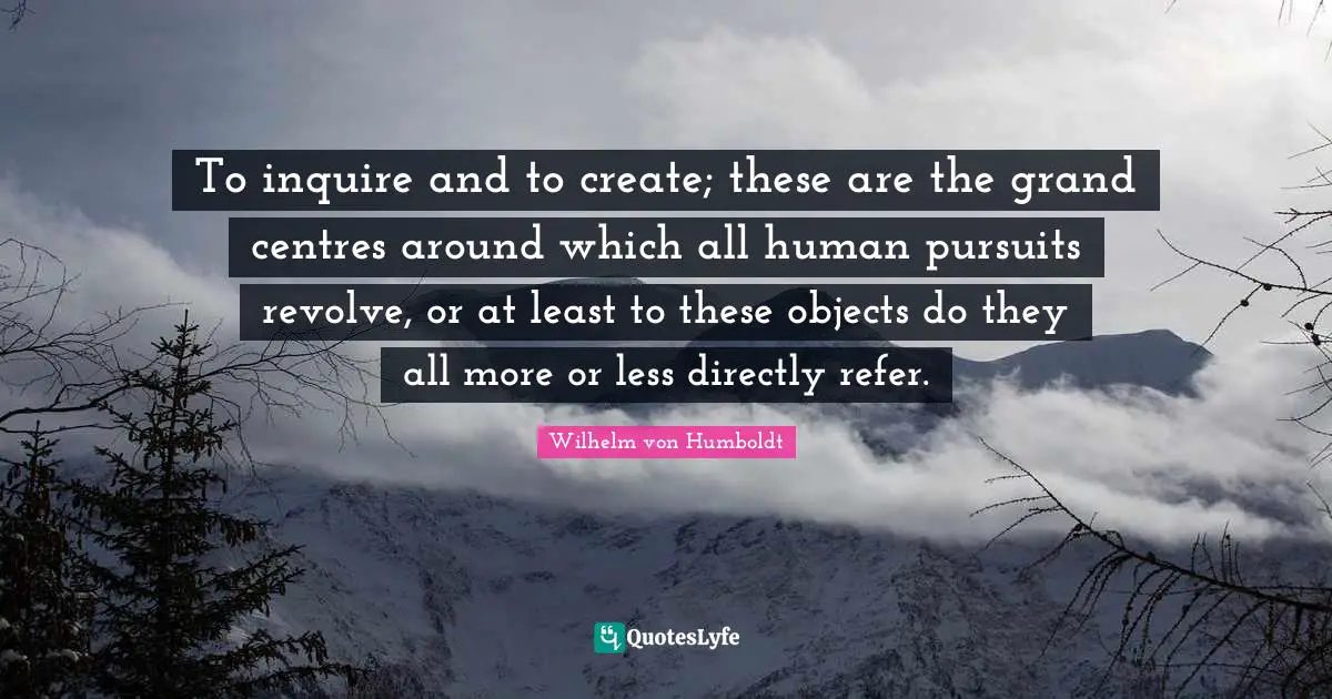 Centre Quotes: "To inquire and to create; these are the grand centres around which all human pursuits revolve, or at least to these objects do they all more or less directly refer."