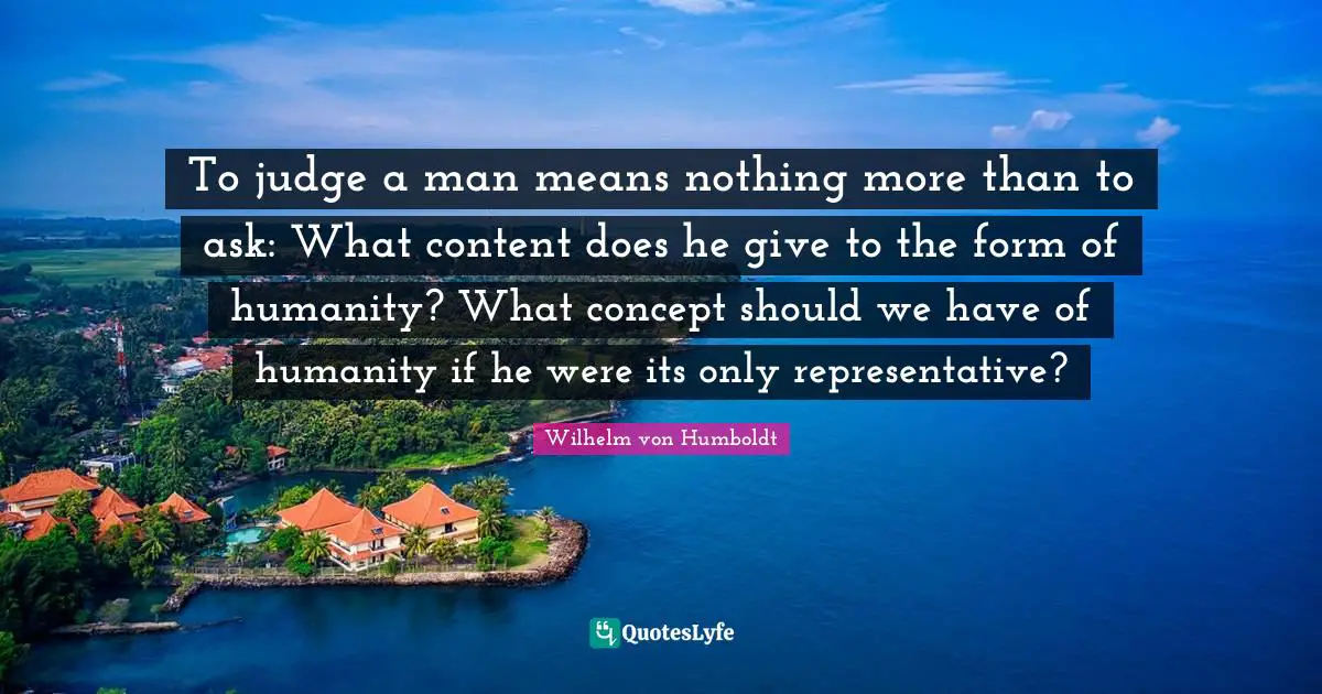 To judge a man means nothing more than to ask: What content does he give to the form of humanity? What concept should we have of humanity if he were its only representative?