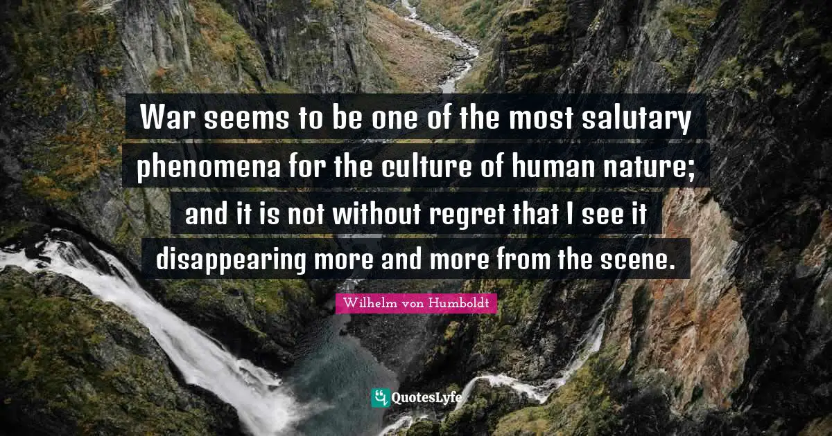 War seems to be one of the most salutary phenomena for the culture of human nature; and it is not without regret that I see it disappearing more and more from the scene.