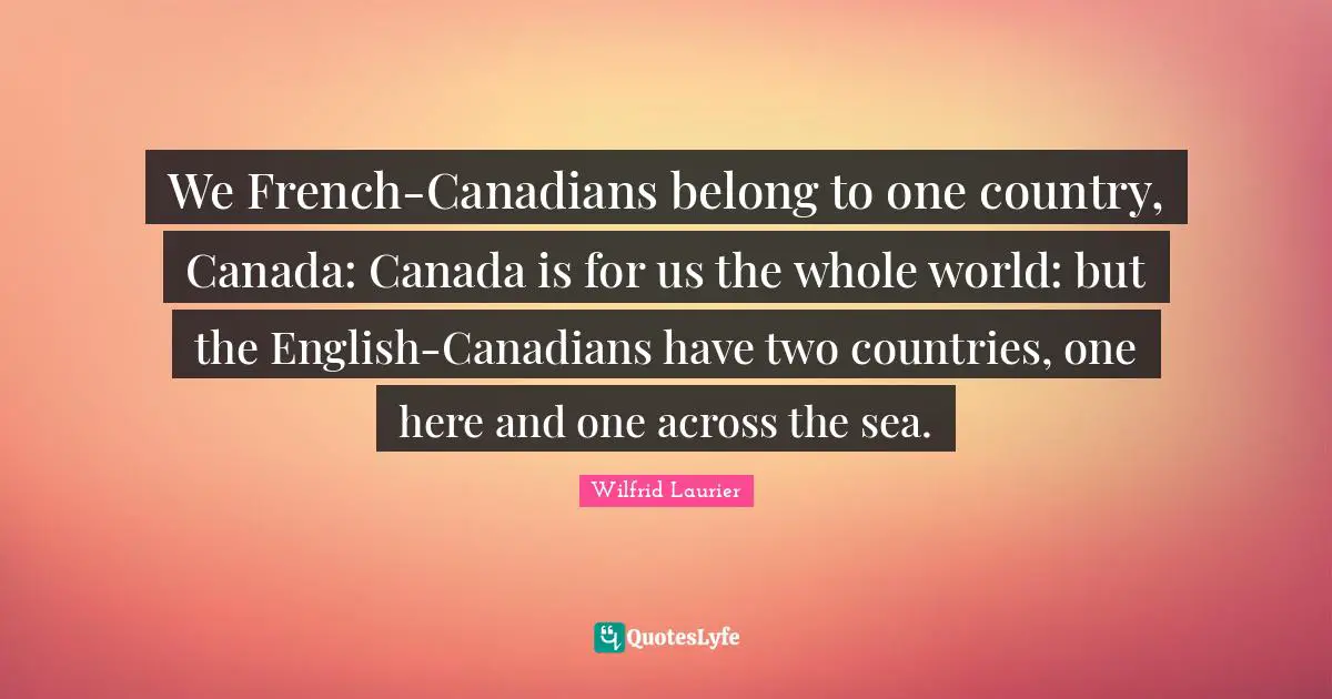 We French-Canadians belong to one country, Canada: Canada is for us the whole world: but the English-Canadians have two countries, one here and one across the sea.