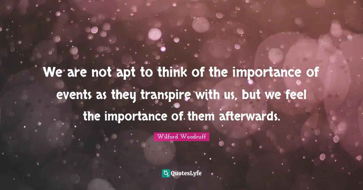 We are not apt to think of the importance of events as they transpire with us, but we feel the importance of them afterwards.