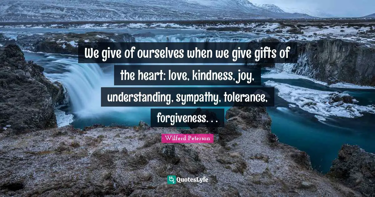 We give of ourselves when we give gifts of the heart: love, kindness, joy, understanding, sympathy, tolerance, forgiveness. . .