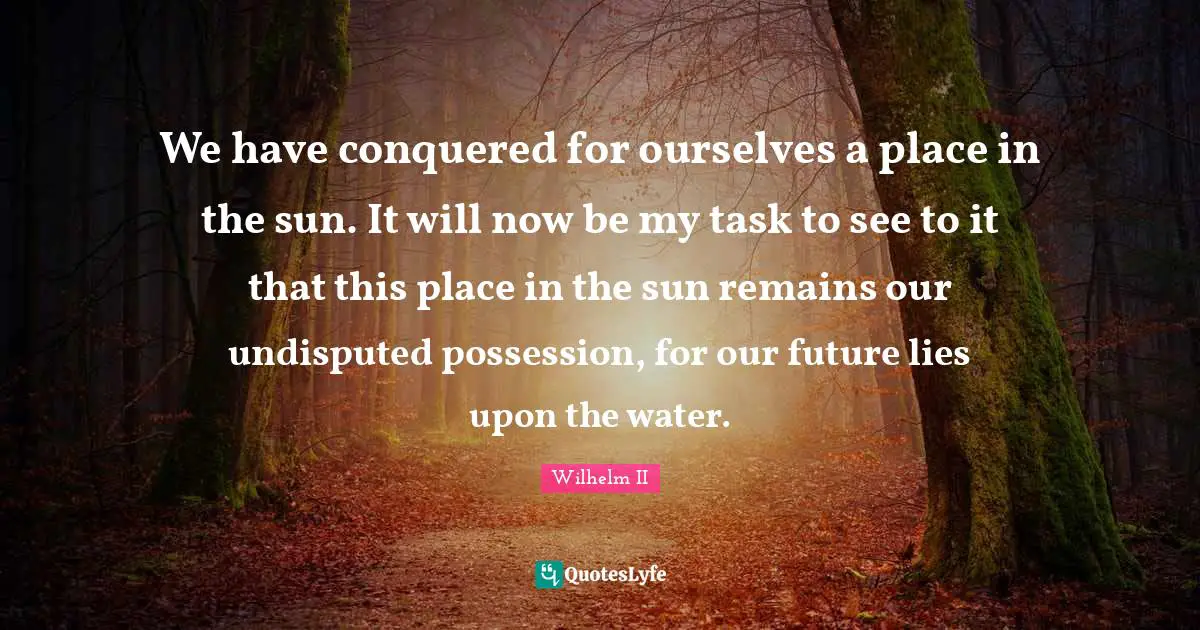 We have conquered for ourselves a place in the sun. It will now be my task to see to it that this place in the sun remains our undisputed possession, for our future lies upon the water.
