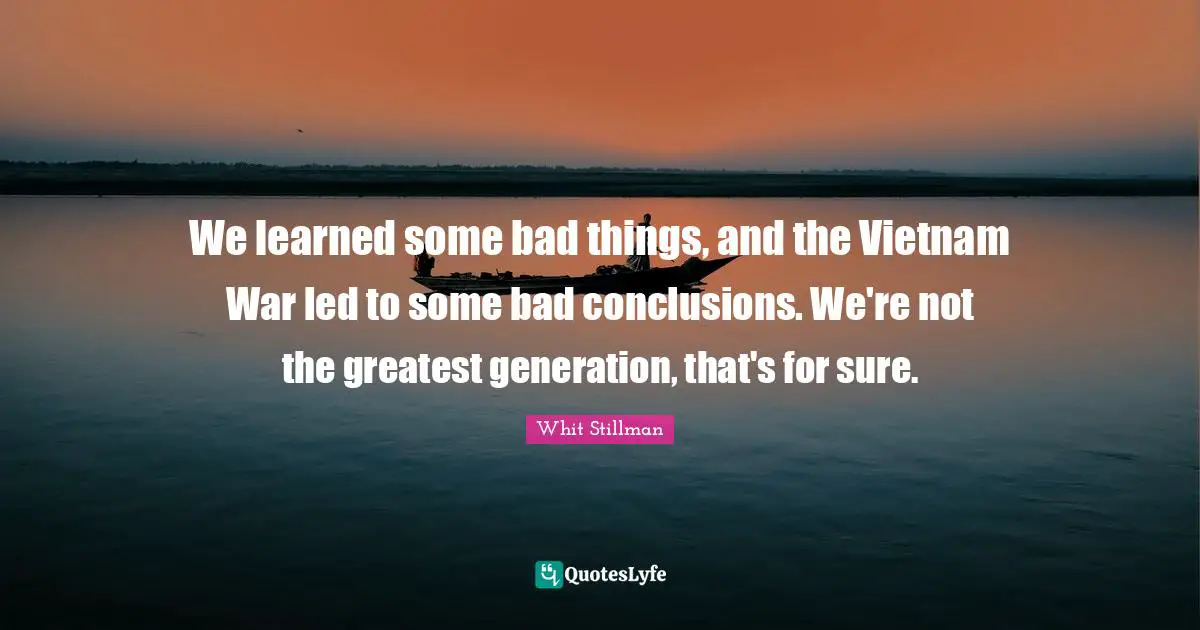 We learned some bad things, and the Vietnam War led to some bad conclusions. We're not the greatest generation, that's for sure.