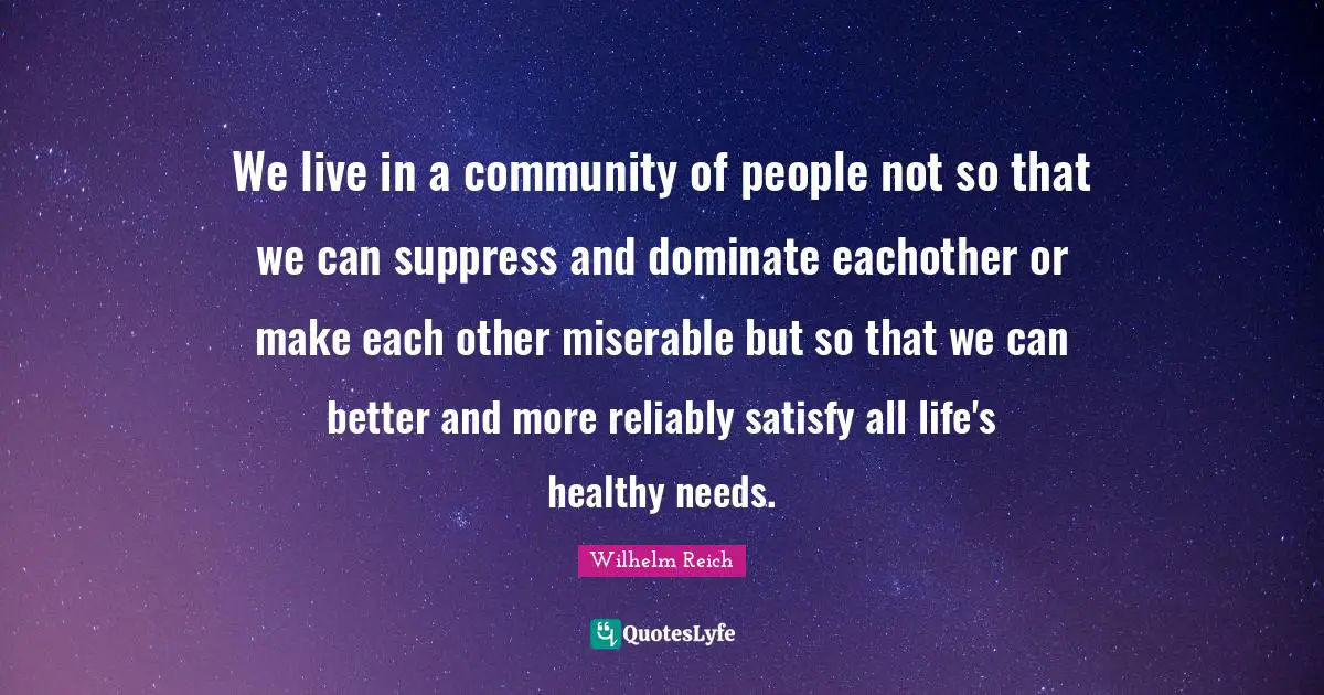 We live in a community of people not so that we can suppress and dominate eachother or make each other miserable but so that we can better and more reliably satisfy all life's healthy needs.