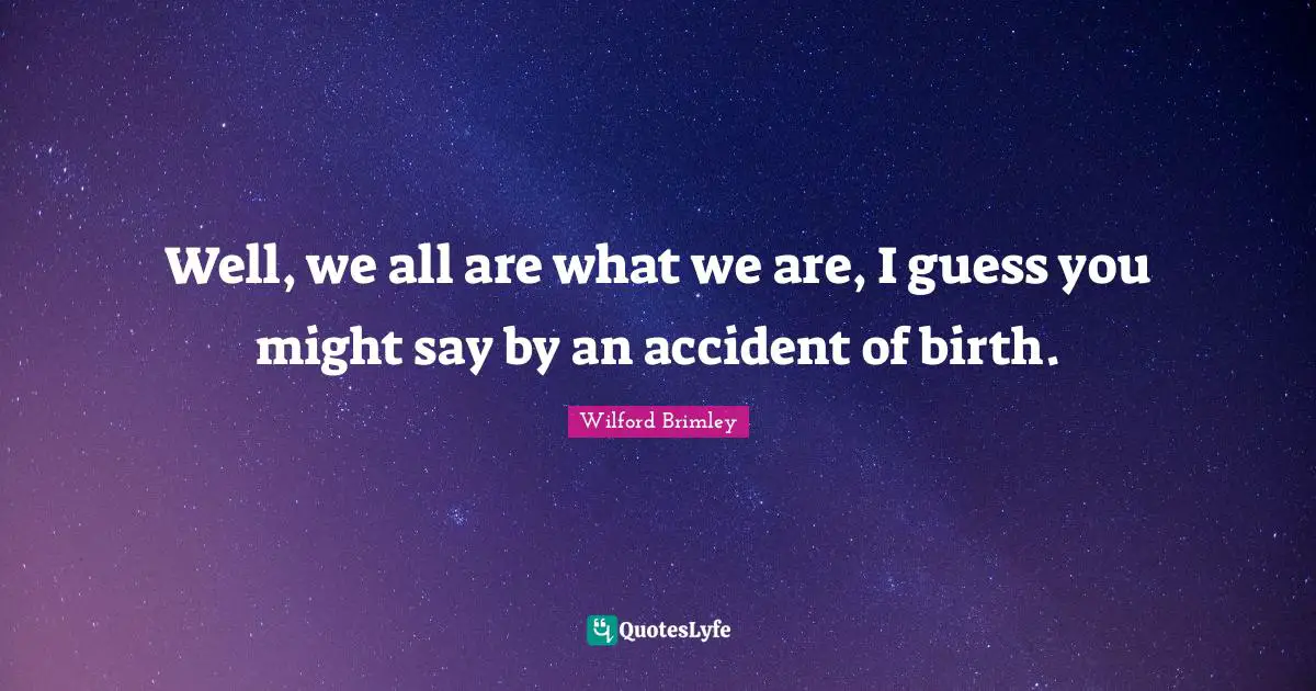 Well, we all are what we are, I guess you might say by an accident of birth.