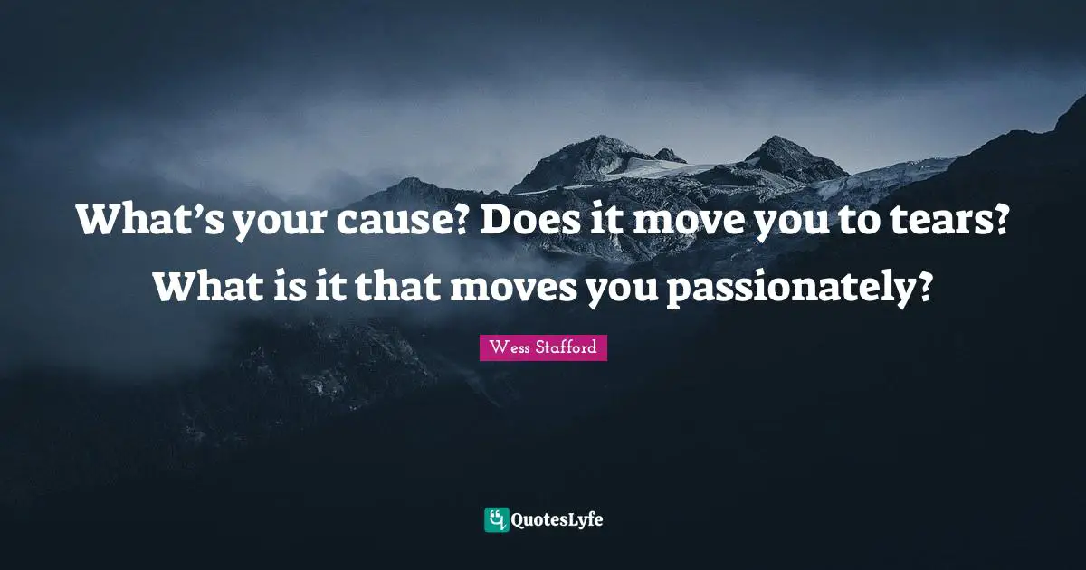 What’s your cause? Does it move you to tears? What is it that moves you passionately?