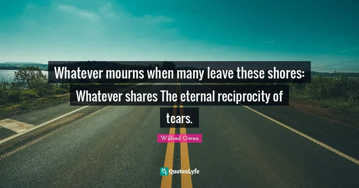 Whatever mourns when many leave these shores: Whatever shares The eternal reciprocity of tears.