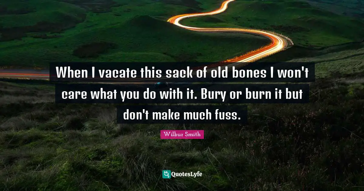 When I vacate this sack of old bones I won't care what you do with it. Bury or burn it but don't make much fuss.