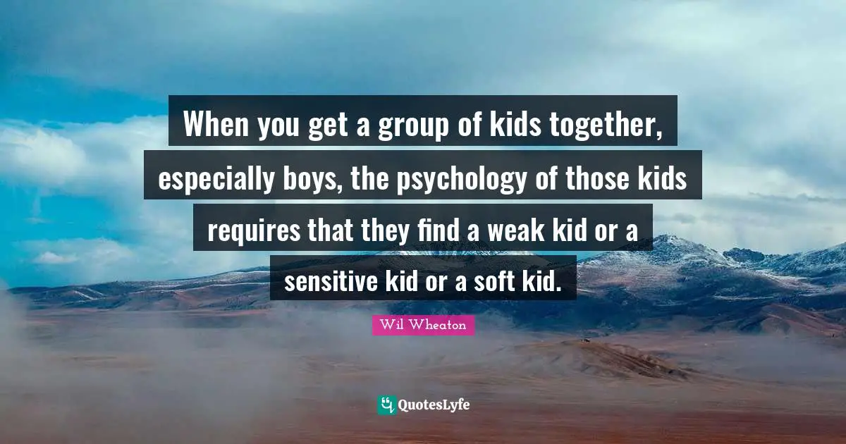 When you get a group of kids together, especially boys, the psychology of those kids requires that they find a weak kid or a sensitive kid or a soft kid.