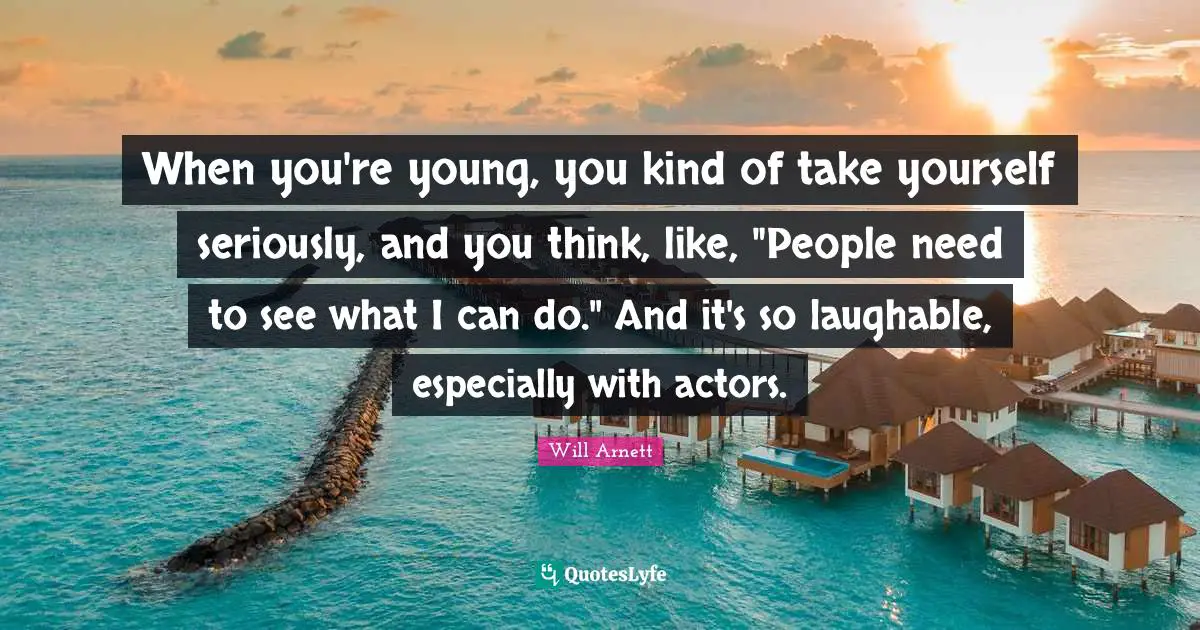 When you're young, you kind of take yourself seriously, and you think, like, "People need to see what I can do." And it's so laughable, especially with actors.