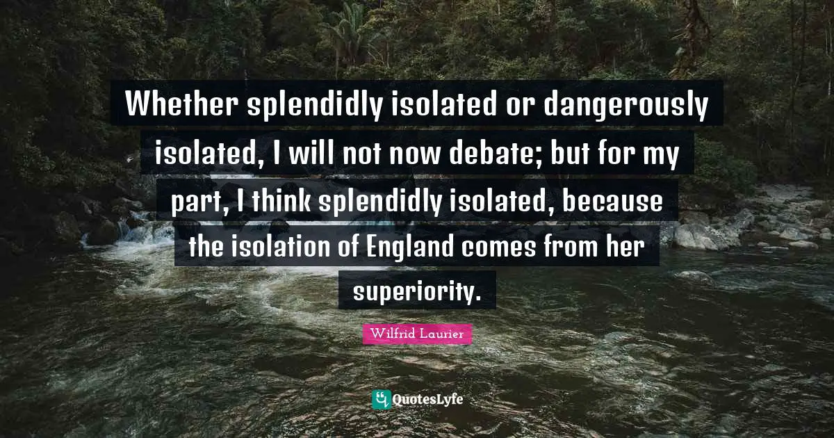 Whether splendidly isolated or dangerously isolated, I will not now debate; but for my part, I think splendidly isolated, because the isolation of England comes from her superiority.