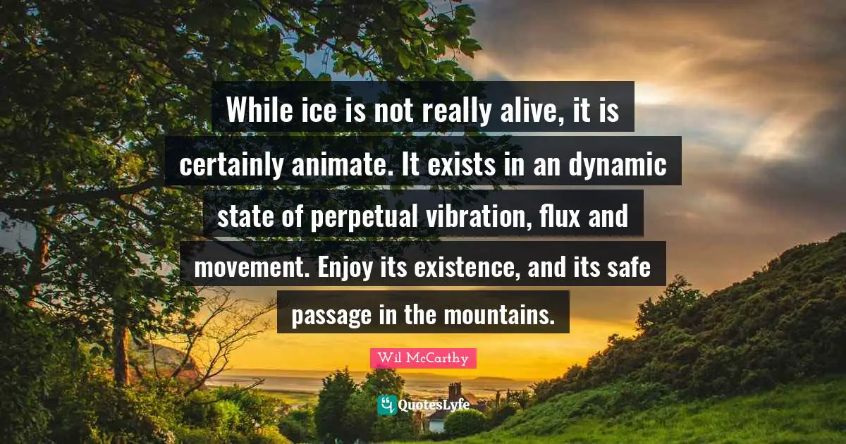 While ice is not really alive, it is certainly animate. It exists in an dynamic state of perpetual vibration, flux and movement. Enjoy its existence, and its safe passage in the mountains.