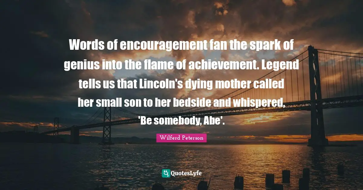 Words of encouragement fan the spark of genius into the flame of achievement. Legend tells us that Lincoln's dying mother called her small son to her bedside and whispered, 'Be somebody, Abe'.