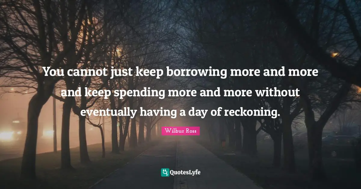 Reckoning Quotes: "You cannot just keep borrowing more and more and keep spending more and more without eventually having a day of reckoning."