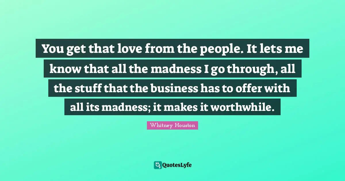 You get that love from the people. It lets me know that all the madness I go through, all the stuff that the business has to offer with all its madness; it makes it worthwhile.