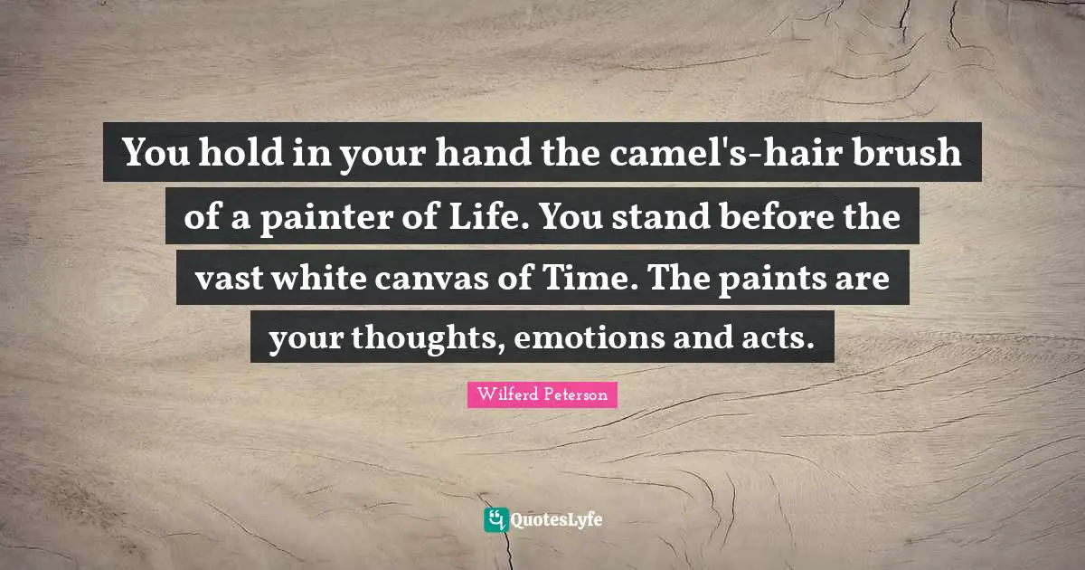You hold in your hand the camel's-hair brush of a painter of Life. You stand before the vast white canvas of Time. The paints are your thoughts, emotions and acts.