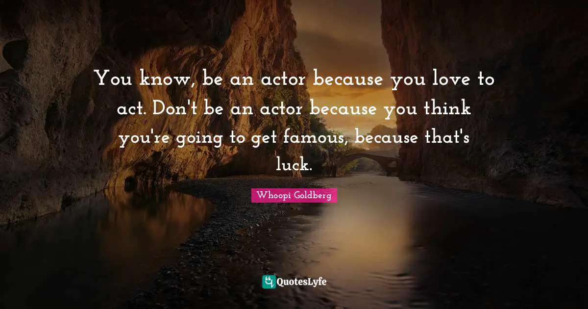 You know, be an actor because you love to act. Don't be an actor because you think you're going to get famous, because that's luck.