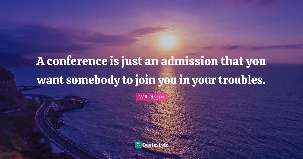 A conference is just an admission that you want somebody to join you in your troubles.