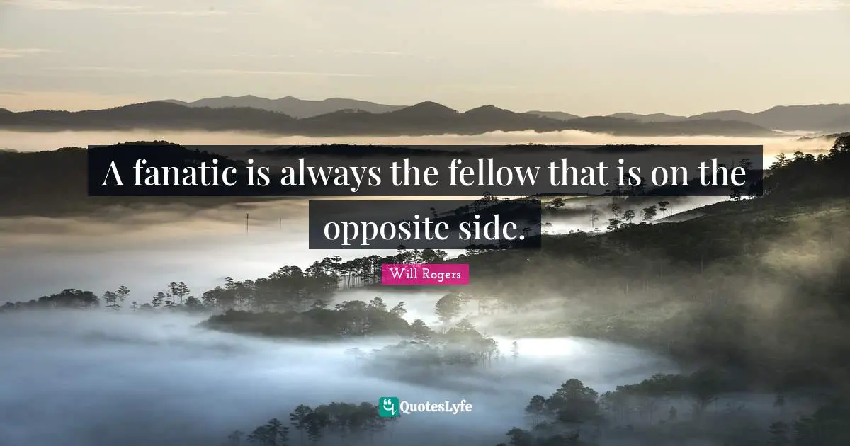 A fanatic is always the fellow that is on the opposite side.