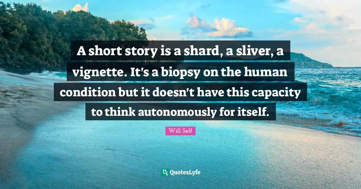 A short story is a shard, a sliver, a vignette. It's a biopsy on the human condition but it doesn't have this capacity to think autonomously for itself.