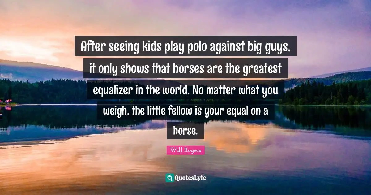 After seeing kids play polo against big guys, it only shows that horses are the greatest equalizer in the world. No matter what you weigh, the little fellow is your equal on a horse.