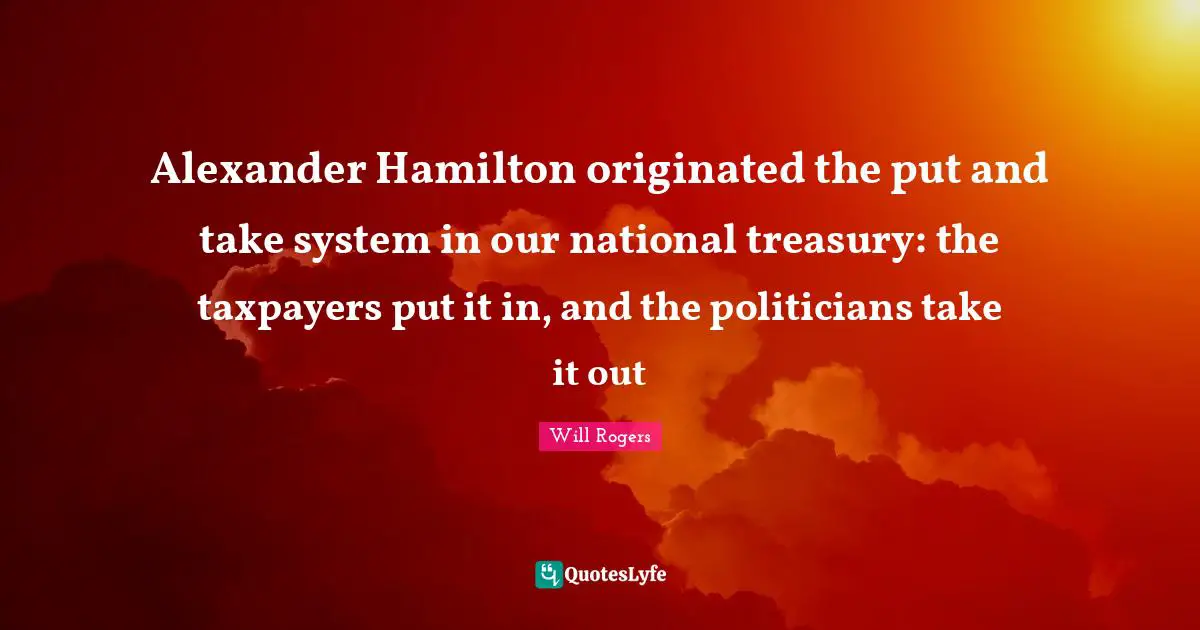 Alexander Hamilton originated the put and take system in our national treasury: the taxpayers put it in, and the politicians take it out