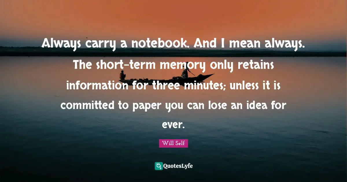 Always carry a notebook. And I mean always. The short-term memory only retains information for three minutes; unless it is committed to paper you can lose an idea for ever.